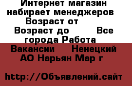 Интернет-магазин набирает менеджеров › Возраст от ­ 18 › Возраст до ­ 58 - Все города Работа » Вакансии   . Ненецкий АО,Нарьян-Мар г.